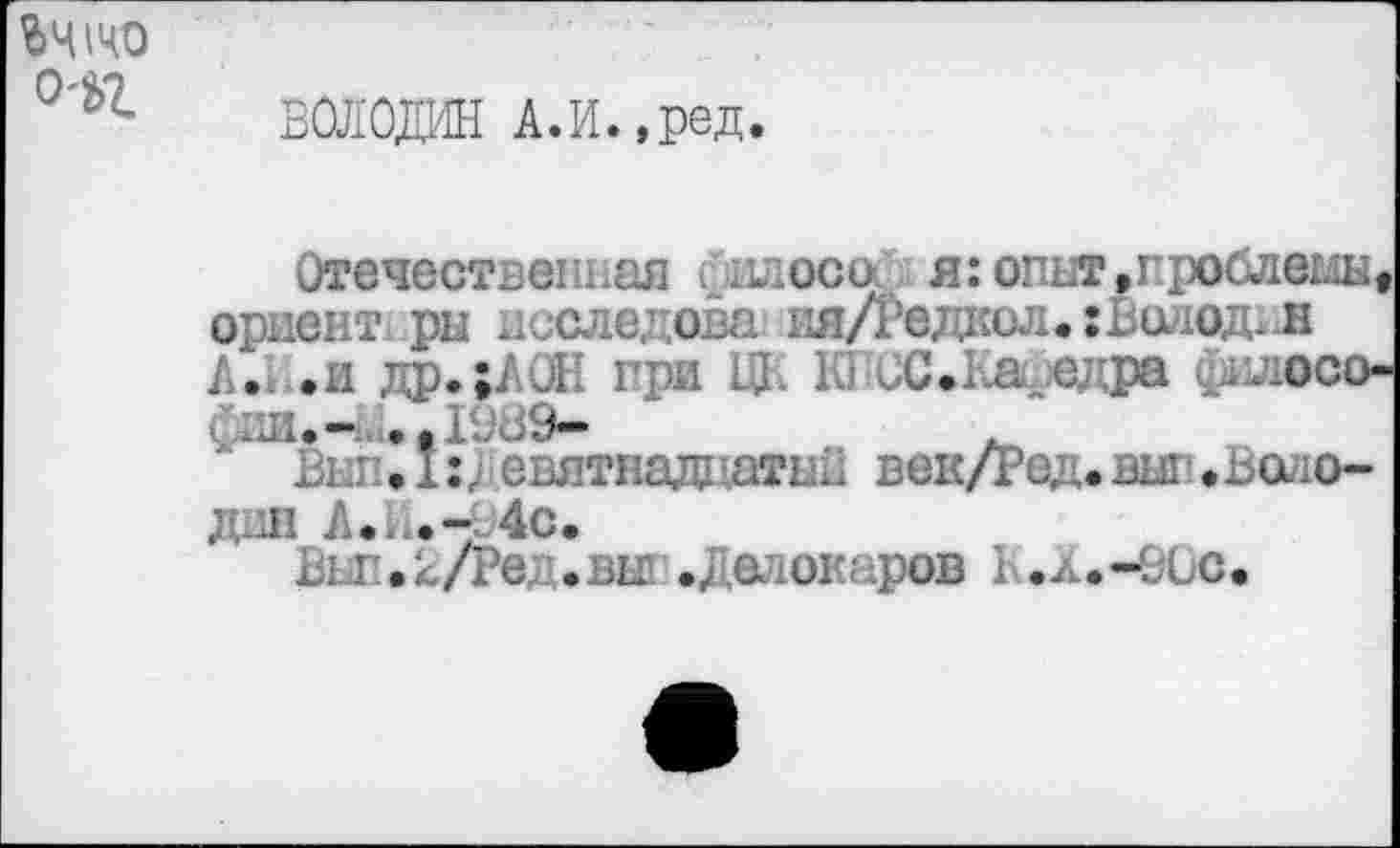 ﻿ьчшо O'ü>Z
ВОЛОДИН А.И.,ред.
Отечественная /наоса я: опыт,проблема« ориент ры лсследова ня/Гедкол. : Винод* н А. .и др.;/ul. гри	Ю иС.Кагедра фшюсо-
£ии.1989-
Вш!Л:девятнадцатый век/Ред.вып»Водо-днн А..	4с.
Вьп.2/Ред.вы1 .Делокаров н.л.-90с.